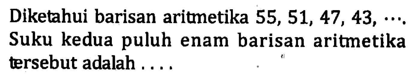 Diketahui barisan aritmetika 55, 51, 47, 43, .... Suku kedua puluh enam barisan aritmetika tersebut adalah ....