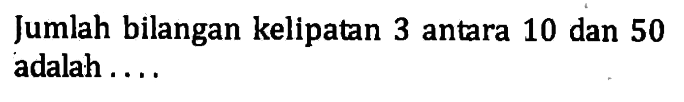 Jumlah bilangan kelipatan 3 antara 10 dan 50 adalah . . . .