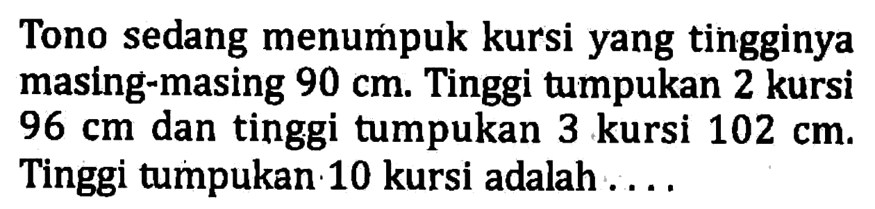 Tono sedang menumpuk kursi yang tingginya masing-masing 90 cm. Tinggi tumpukan 2 kursi 96 cm dan tinggi tumpukan 3 kursi 102 cm. Tinggi tumpukan 10 kursi adalah ...