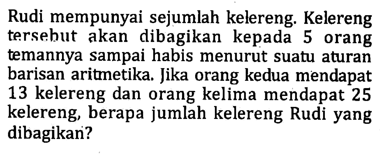 Rudi mempunyai sejumlah kelereng Kelereng tersebut akan dibagikan kepada 5 orang temannya sampai habis menurut suatu aturan barisan aritmetika. Jika orang kedua mendapat 13 kelereng dan orang kelima mendapat 25 kelereng, berapa jumlah kelereng Rudi yang dibagikan?