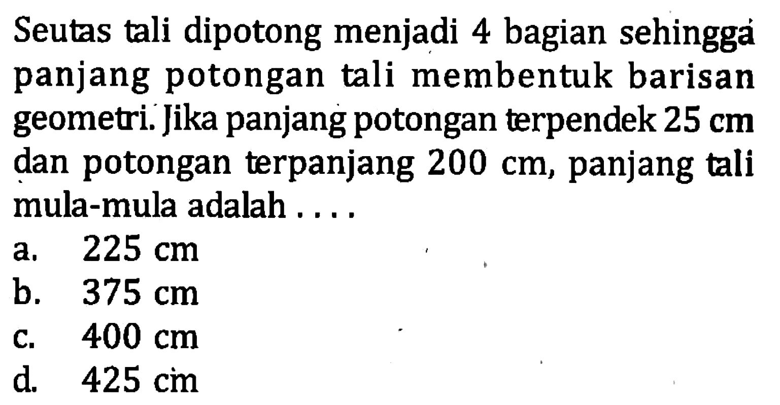 Seutas tali dipotong menjadi 4 bagian sehingga panjang potongan tali membentuk barisan geometri: Jika panjang potongan terpendek 25 cm dan potongan terpanjang 200 cm, panjang tali mula-mula adalah a. 225 cm b. 375 cm C.400 cm d 425 cm