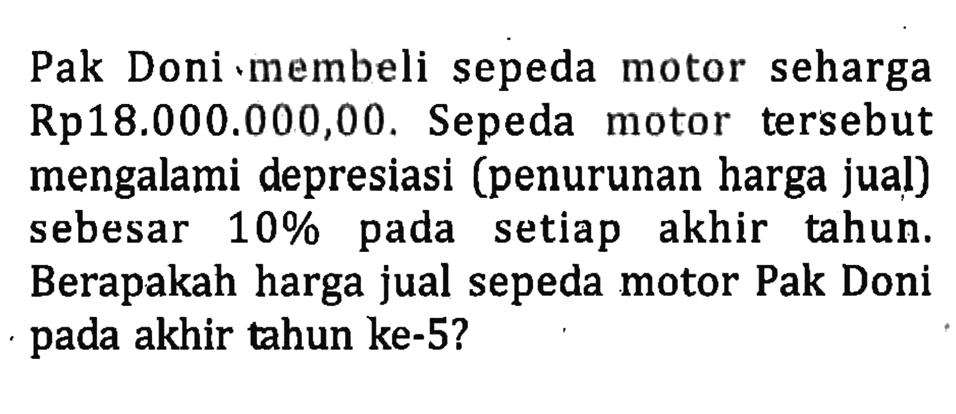 Pak Doni membeli sepeda motor seharga Rp18.000.000,00. Sepeda motor tersebut mengalami depresiasi (penurunan harga jual) sebesar 10% pada setiap akhir tahun. Berapakah harga jual sepeda motor Pak Doni pada akhir tahun ke-5?