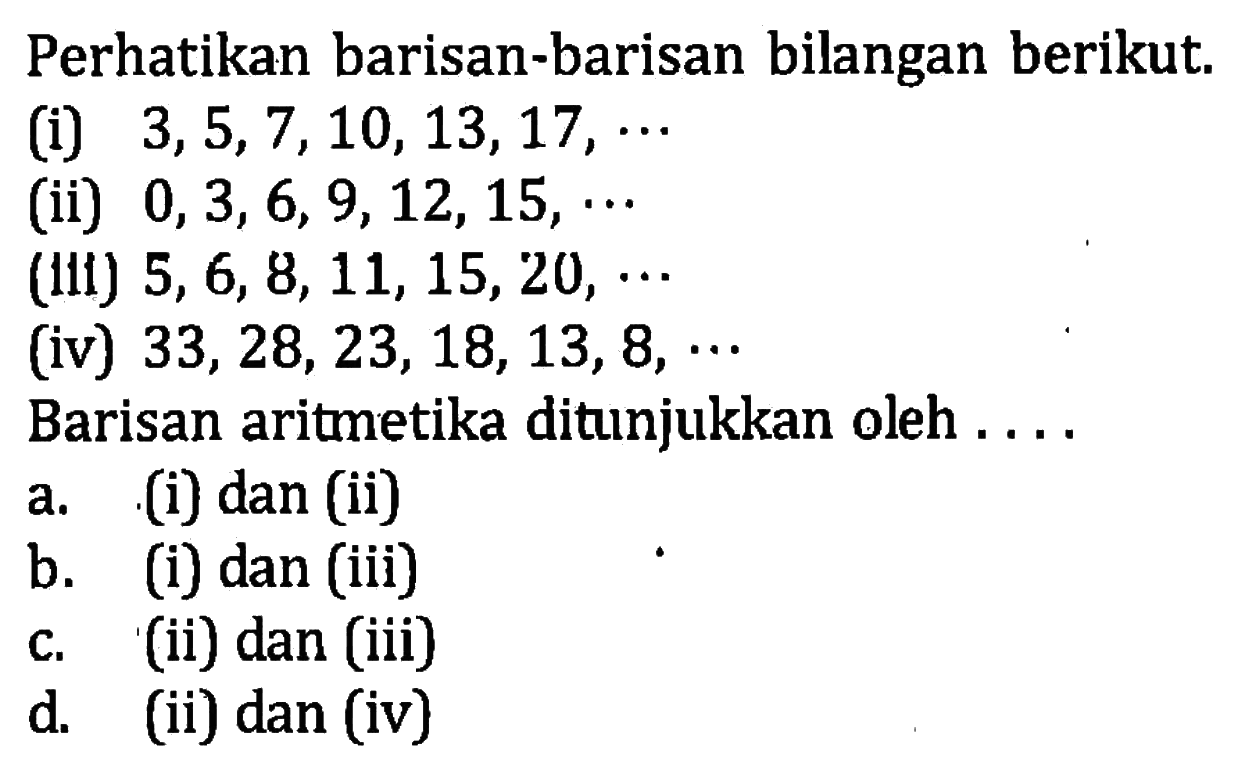 Perhatikan barisan-barisan bilangan berikut. (i) 3, 5, 7, 10, 13,17, ... (ii) 0, 3, 6, 9, 12, 15, ... (iii) 5, 6, 8, 11, 15, 20, ... (iv) 33, 28, 23, 18, 13, 8, ... Barisan aritmetika ditunjukkan oleh...