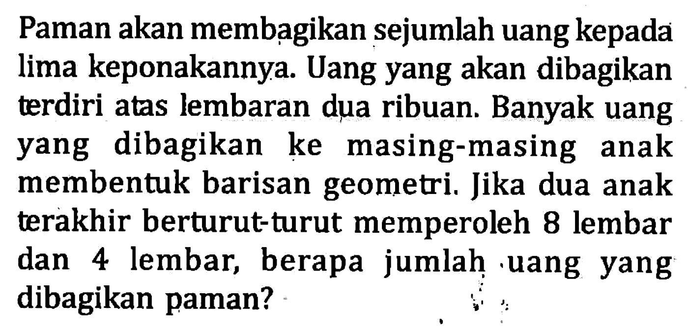 Paman akan membagikan sejumlah uang kepada lima keponakannya. Uang yang akan dibagikan terdiri atas lembaran dua ribuan. Banyak uang dibagikan yang ke masing-masing anak membentuk barisan geometri. Jika dua anak terakhir berturut-turut memperoleh 8 lembar dan 4 lembar, berapa jumlah uang yang dibagikan paman?