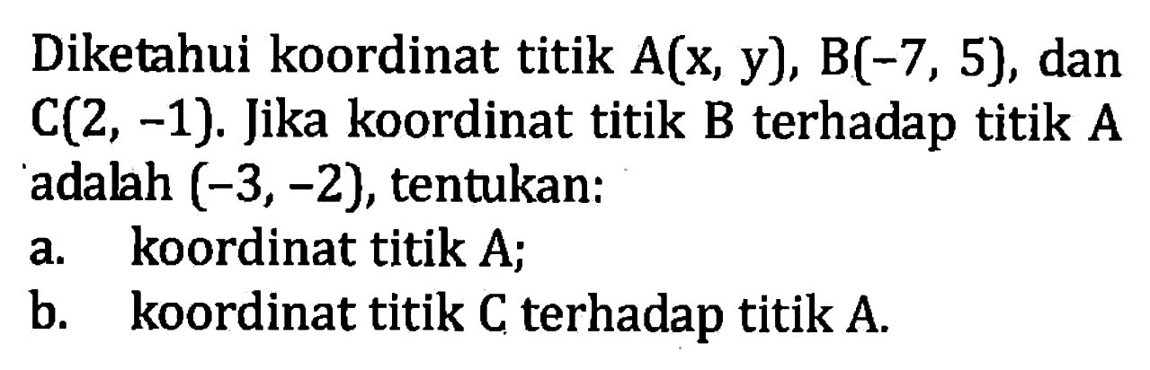 Diketahui koordinat titik A(x, y), B(-7, 5), dan C(2, -1}. Jika koordinat titik B terhadap titik A adalah (-3,-2), tentukan: a. koordinat titik A; b. koordinat titik C terhadap titik A