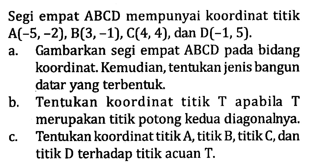 Segi empat ABCD mempunyai koordinat titik A(-5, -2), B(3, -1), C(4, 4), dan D(-1, 5). a. Gambarkan segi empat ABCD pada bidang koordinat. Kemudian, tentukan jenis bangun datar yang terbentuk. b. Tentukan koordinat titik T apabila T merupakan titik potong kedua diagonalnya. c. Tentukan koordinat titikA, titik B, titik C, dan titik D terhadap titik acuan T.