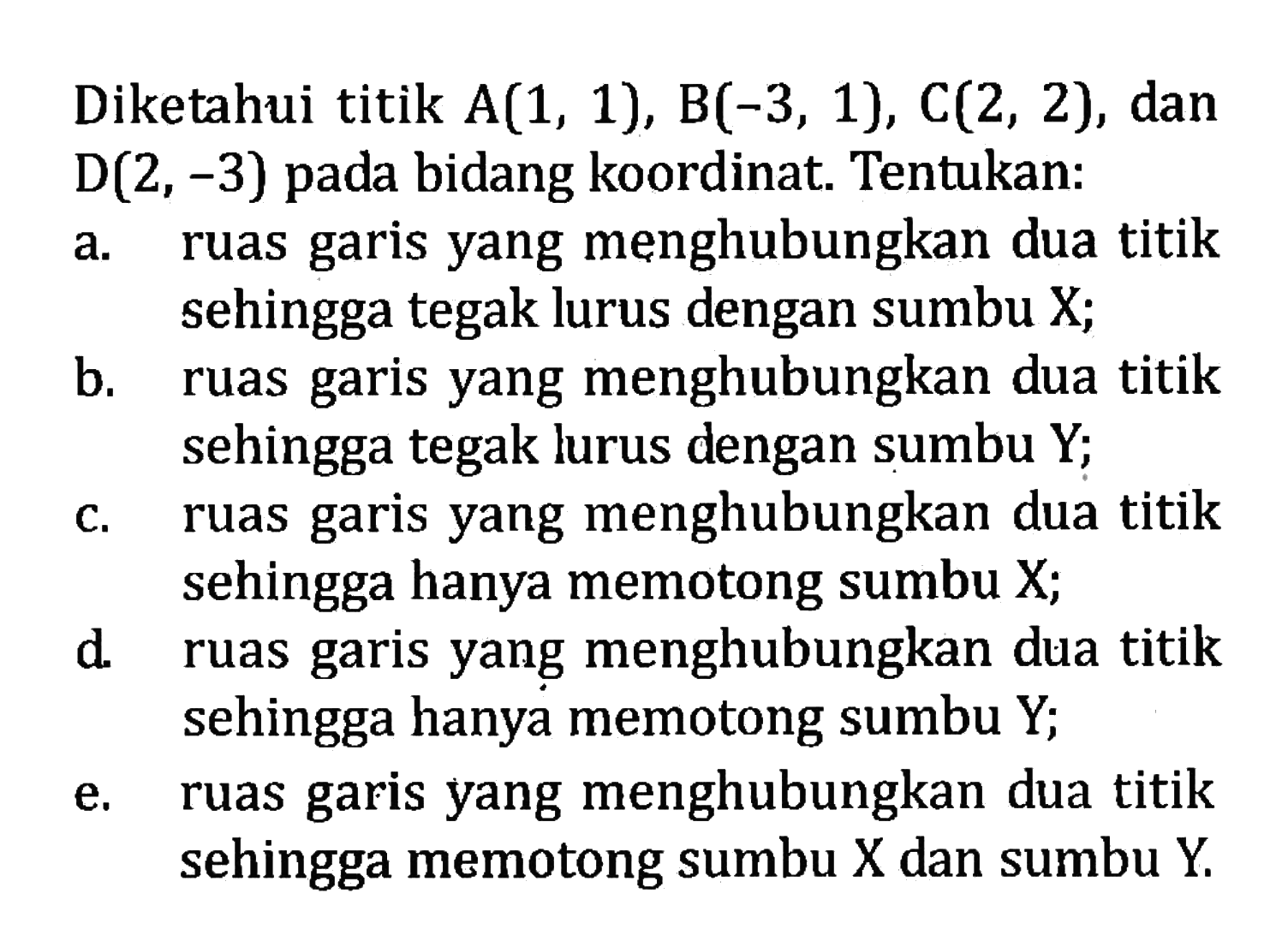 Diketahui titik A(1, 1), B(-3, 1), C(2, 2), dan D(2, -3) bidang koordinat. Tentukan: a. ruas garis yang menghubungkan dua titik sehingga tegak lurus dengan sumbu X; b. ruas garis yang menghubungkan dua titik sehingga tegak lurus dengan sumbu Y; c. ruas garis yang menghubungkan dua titik sehingga hanya memotong sumbu X; d. ruas garis yang menghubungkan dua titik sehingga hanya memotong sumbu Y; e. ruas garis yang menghubungkan dua titik sehingga memotong sumbu X dan sumbu Y.