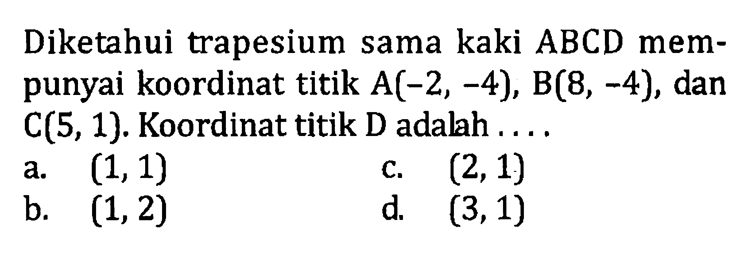 Diketahui trapesium sama kaki ABCD mempunyai koordinat titik A(-2, -4), B(8, -4), dan C(5, 1). Koordinat titik D adalah a. (1, 1) c. (2, 1) c. (1, 2) d. (3, 1)