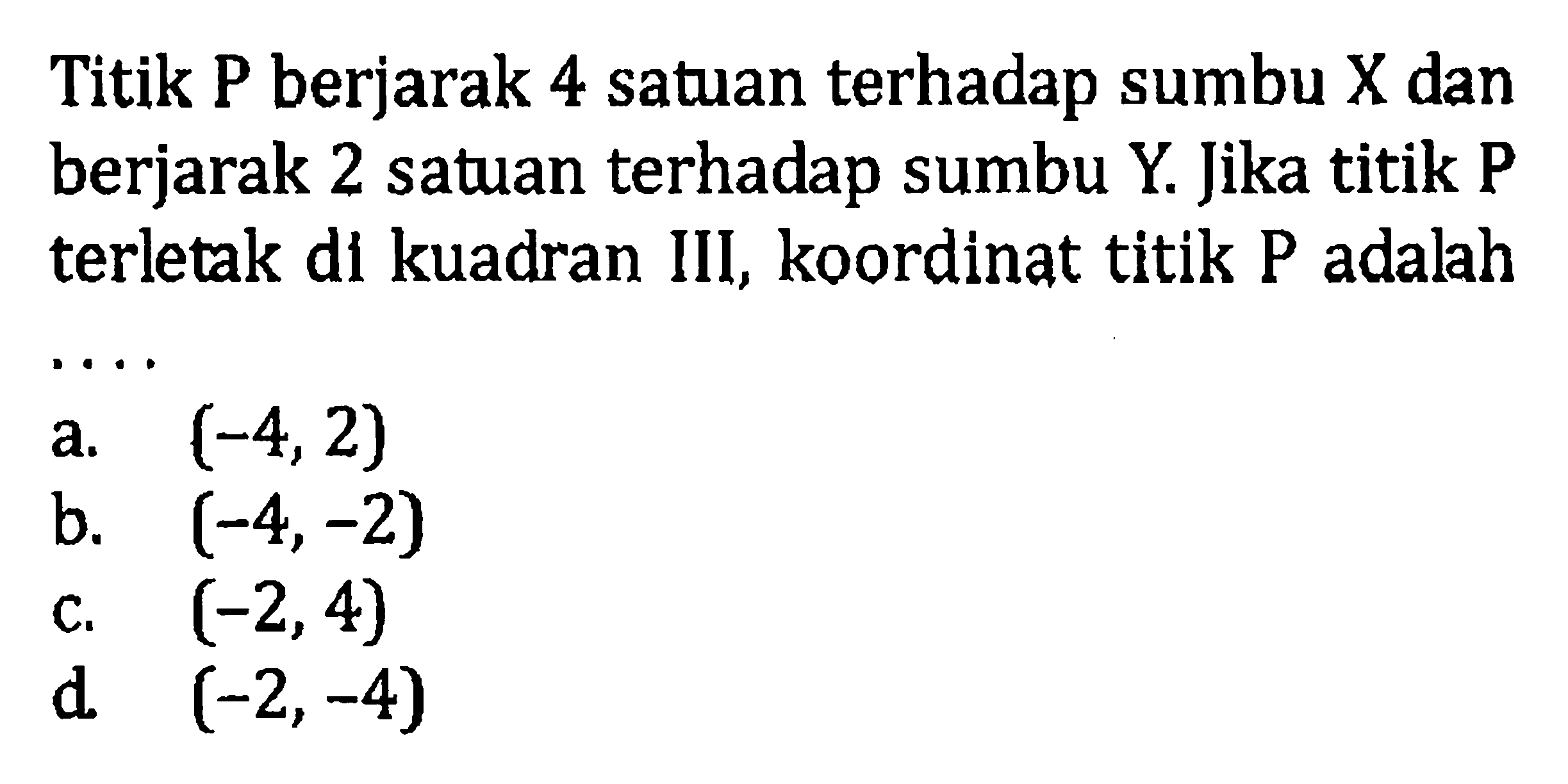 Titik P berjarak 4 satuan terhadap sumbu X dan berjarak 2 satuan terhadap sumbu Y. Jika titik P terletak dl kuadran III, koordinat titik P adalah . . . . a. (-4, 2) b. (-4, -2) c. (-2, 4) d.(-2,- 4)