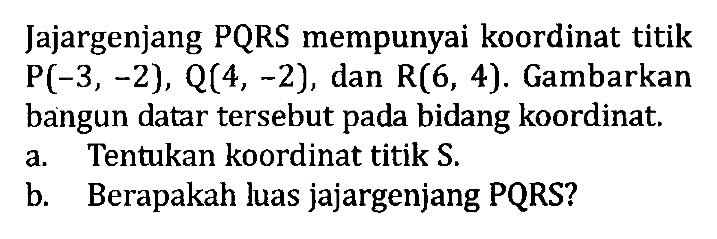 Jajargenjang PQRS mempunyai koordinat titik P(-3, -2), Q(4, -2), dan R(6, 4). Gambarkan bangun datar tersebut pada bidang koordinat. a. Tentukan koordinat titik a. b. Berapakah Juas jajargenjang PQRS?