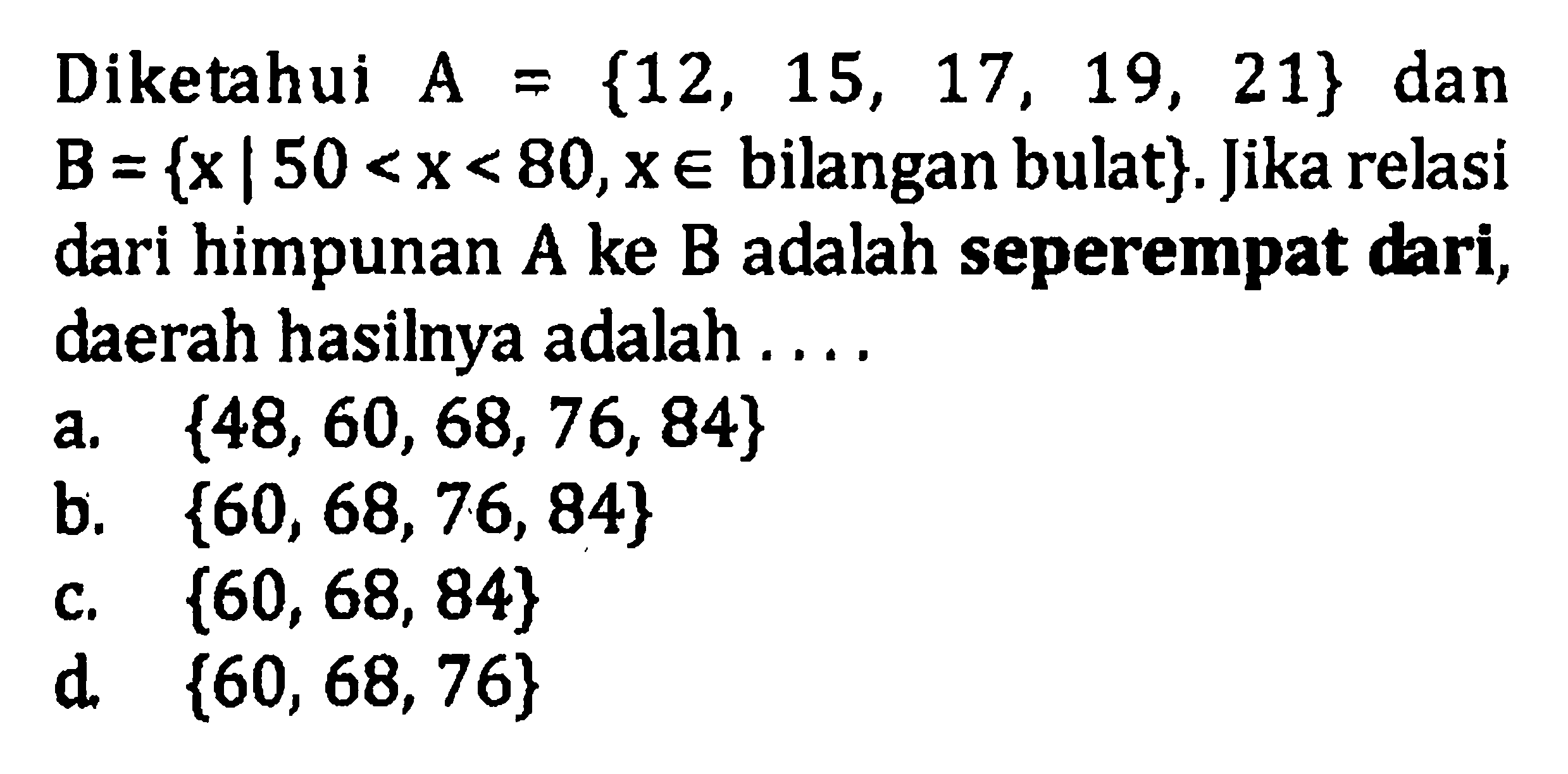 Diketahui A = {12, 15, 17, 19, 21} dan B = {x | 50 < x < 80,x e bilangan bulat}: Jika relasi dari himpunan A ke B adalah seperempat dari, daerah hasilnya adalah a. {48, 60, 68, 76, 84} b. {60, 68, 76, 84} c. {60, 68, 84} d. {60, 68, 76}