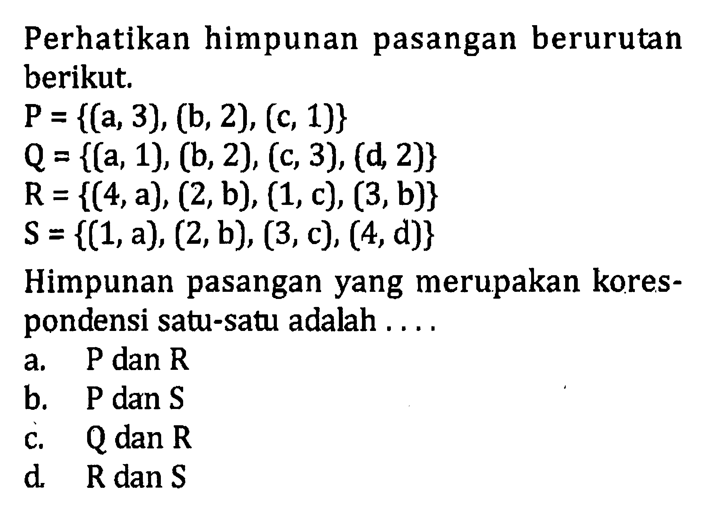 Perhatikan himpunan pasangan berurutan berikut; P = {(a, 3), (b, 2), (c, 1)} Q = {(a, 1), (b, 2), (c, 3), (d 2)} R={(4,a), (2,b), (1,c), (3,b)} S = {(1,a), (2,b), (3,c), (4,d)} Himpunan pasangan yang merupakan korespondensi satu-satu adalah .... a. P dan R b. P dan S c. Q dan R d. R dan S