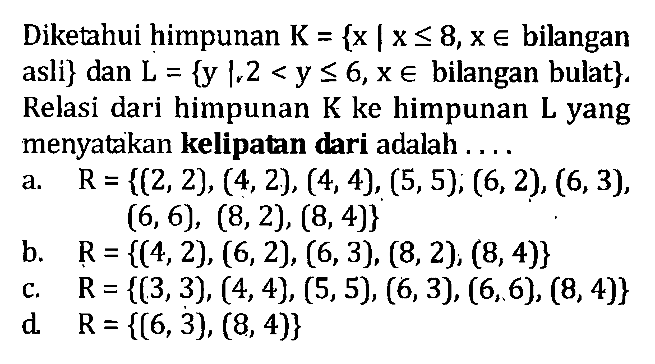 Diketahui himpunan K = {x | x <= 8,x E bilangan asli} dan L = {y |2 < y <= 6,x E bilangan bulat}. Relasi dari himpunan K ke himpunan L yang menyatakan kelipatan dari adalah... a. R= {(2,2), (4,2),(4,4),(5,5), (6, 2), (6, 3),(6,6), (8, 2), (8, 4)} b. R={(4,2), (6, 2), (6,3), (8,2), (8, 4)} c. R = {(3,3), (4,4), (5,5), (6,3), (6,6), (8, 4)} d. R={6, 3), (8, 4)}