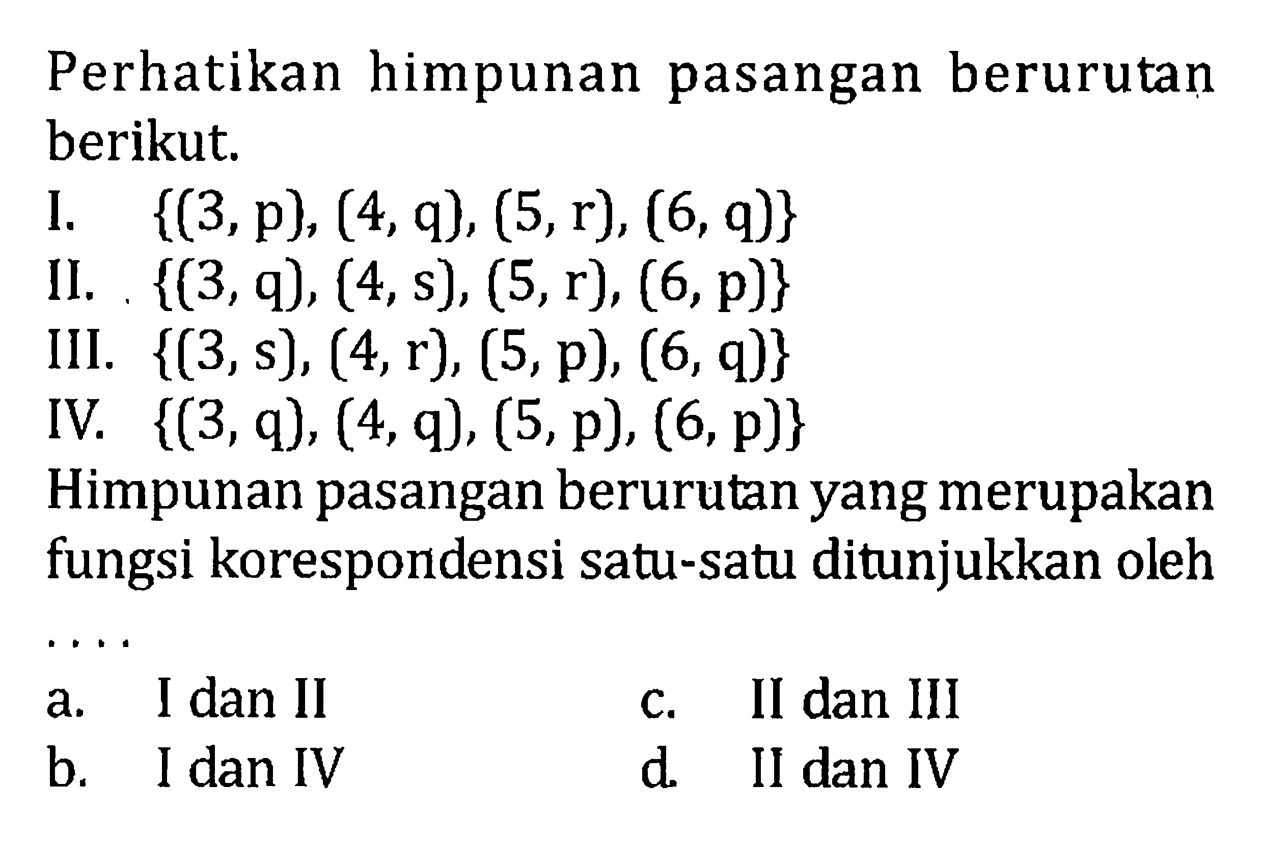 Perhatikan himpunan pasangan berurutan berikut. I. {(3,p), (4,q), (5,r), (6,q)} II. {{3,q), (4,s), (5,r), (6, p)} III. {{3,s), (4,r), (5,p), (6, q)} IV. {(3,q), (4,q), (5,p), (6, p)} Himpunan pasangan berurutan yang merupakan fungsi korespondensi satu-satu ditunjukkan oleh.... a. I dan II c. II dan III b: I dan IV d. II dan IV