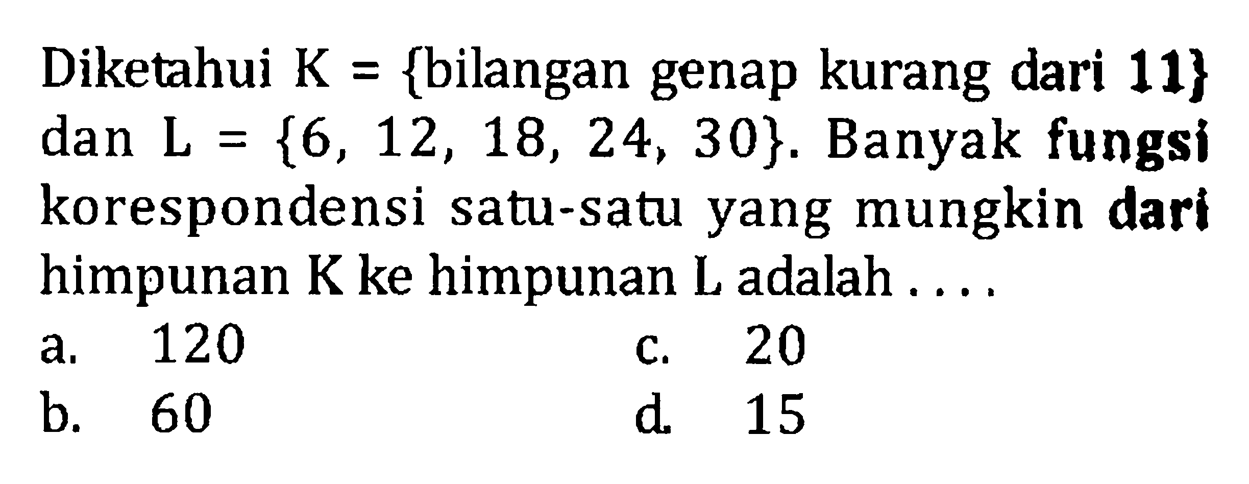 Diketahui K = {bilangan genap kurang dari 11} dan L = {6, 12, 18, 24, 30}. Banyak fungsi korespondensi satu-satu yang mungkin dari himpunan K ke himpunan L adalah .... a. 120 b. 60 c. 20 d. 15