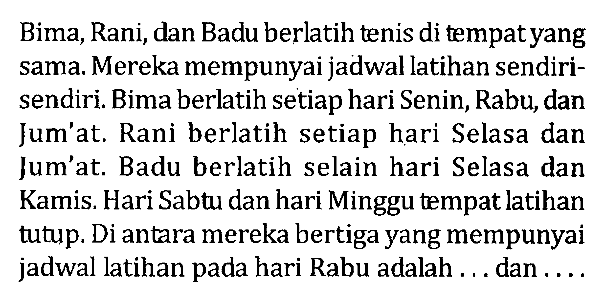 Bima, Rani, dan Badu berlatih tenis di tempat yang sama. Mereka mempunyai jadwal latihan sendiri-sendiri. Bima berlatih setiap hari Senin, Rabu, dan Jum'at. Rani berlatih setiap hari Selasa dan Jum'at. Badu berlatih selain hari Selasa dan Kamis. Hari Sabtu dan hari Minggu tempat latihan tutup. Di antara mereka bertiga yang mempunyai jadwal latihan padavhari Rabu adalah ... dan ....