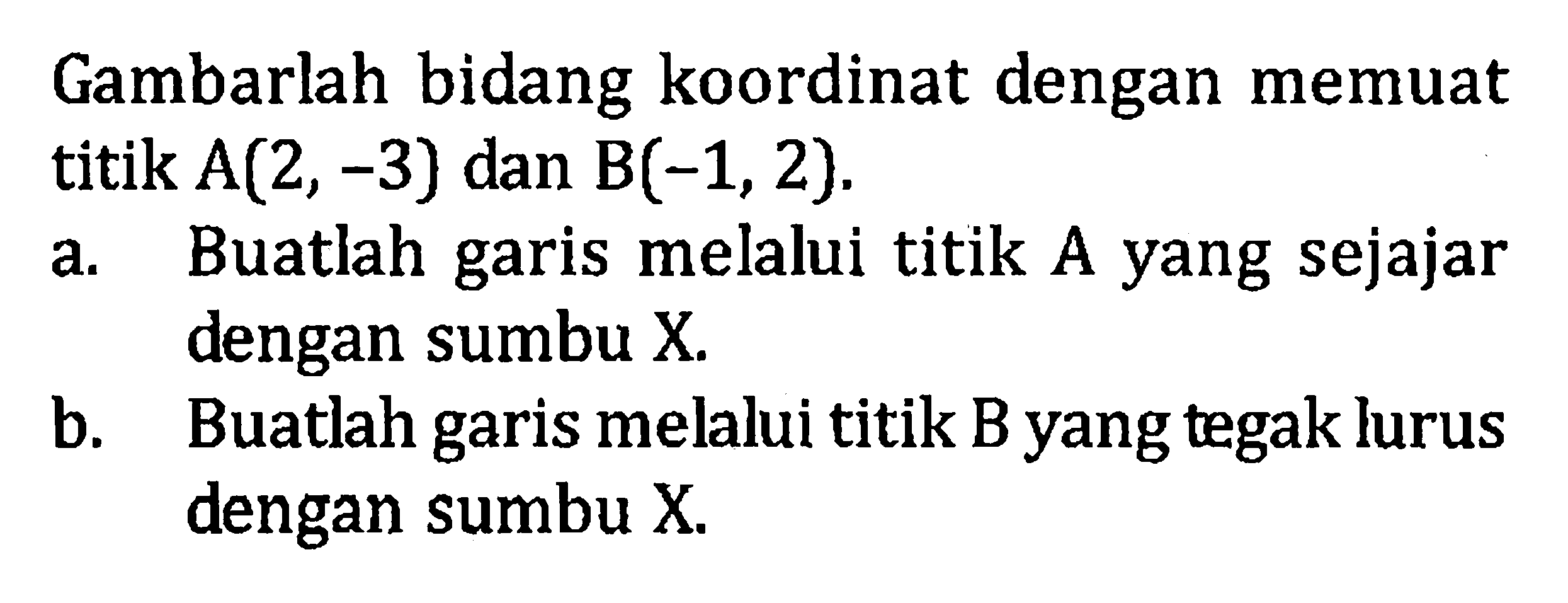 Gambarlah bidang koordinat dengan memuat titik A(2, -3) dan B(-1,2). a. Buatlah garis melalui titik A yang sejajar dengan sumbu X. b. Buatlah garis melalui titik B yang tegak lurus dengan sumbu X.