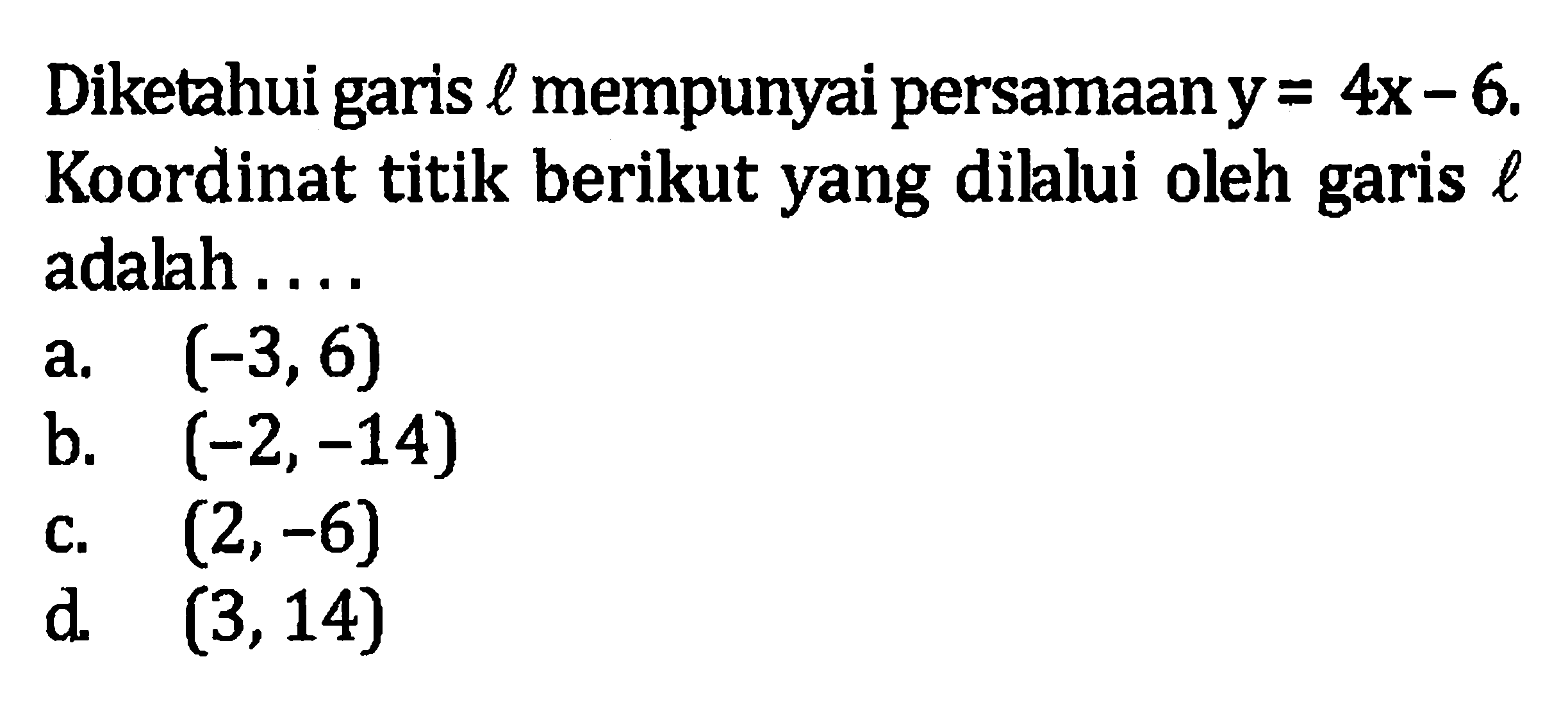 Diketahui garis l mempunyai persamaan y = 4x - 6. Koordinat titik berikut yang dilalui oleh garis l adalah a. (-3, 6) b. (-2, -14) c. (2, -6) d. (3, 14)