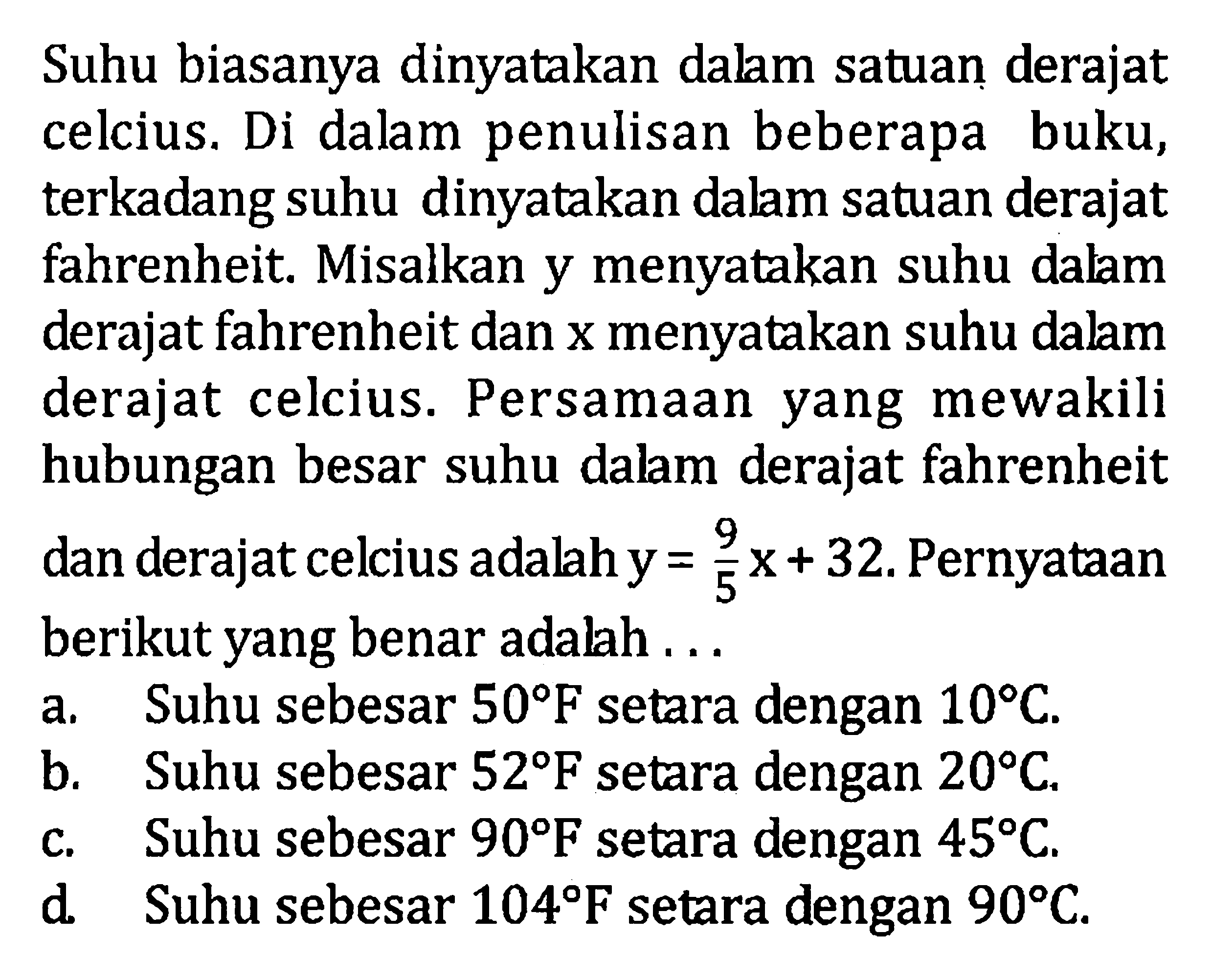 Suhu biasanya dinyatakan dalam satuan derajat celcius. Di dalam penulisan beberapa buku, terkadang suhu dinyatakan dalam satuan derajat fahrenheit. Misalkan y menyatakan suhu dalam derajat fahrenheit dan x menyatakan suhu dalam derajat celcius. Persamaan yang mewakili hubungan besar suhu dalam derajat fahrenheit dan derajat celcius adalah y = 9/5 x+ 32. Pernyataan berikut yang benar adalah... a. Suhu sebesar 50 F setara dengan 10 C. b. Suhu sebesar 52 F setara dengan 20 C. c. Suhu sebesar 90 F setara dengan 45 C. d. Suhu sebesar 104 F setara dengan 90 C.