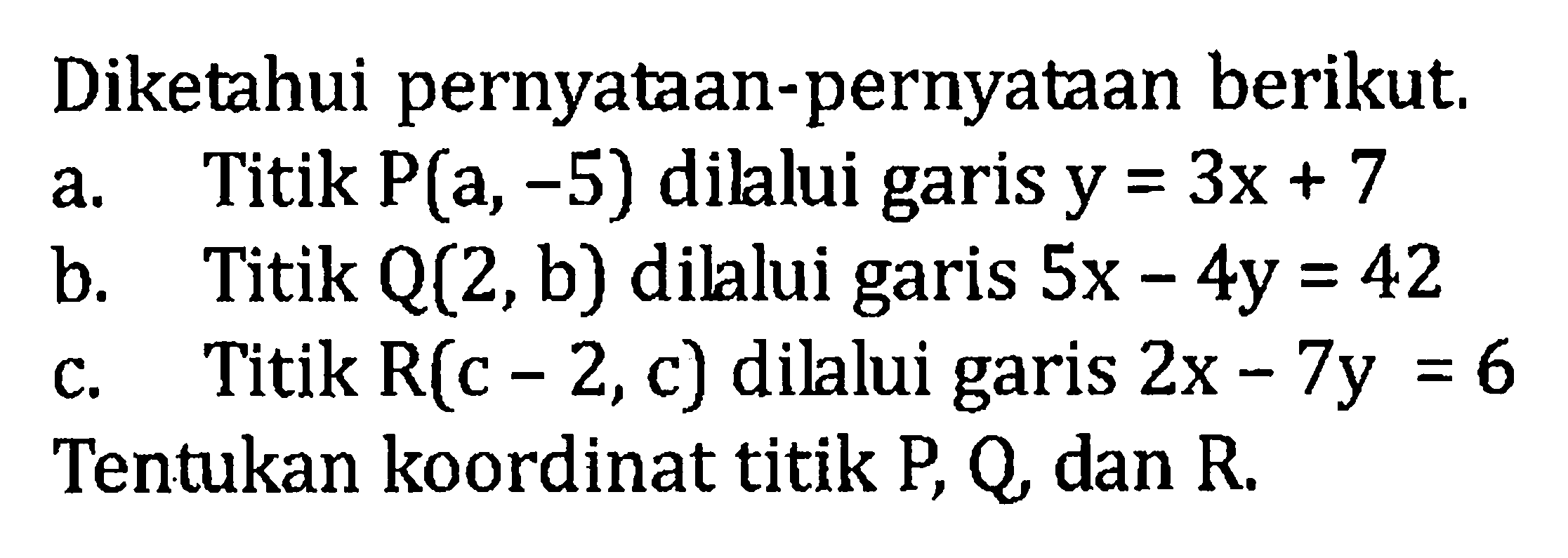 Diketahui pernyataan-pernyataan berikut. a. Titik P(a, -5) dilalui garis y = 3x + 7 b. Titik Q(2, b) dillui garis 5x - 4y = 42 c. Titik R(c - 2, c) dilalui garis 2x - 7y = 6. Tentukan koordinat titik P, Q, dan R.