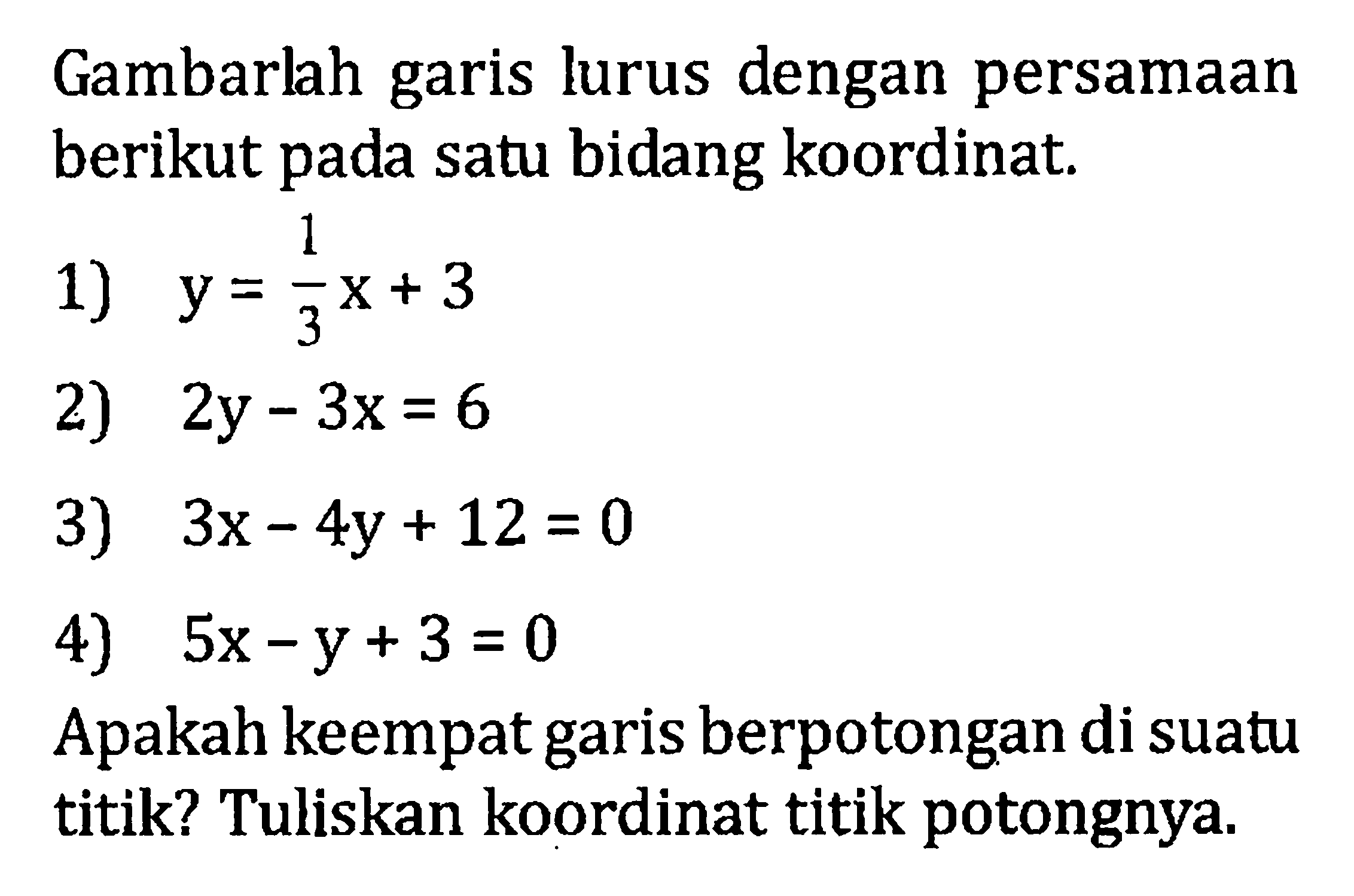 Gambarlah garis lurus dengan persamaan berikut pada satu bidang koordinat. 1) y = 1/3x + 3 2) 2y - 3x = 6 3) 3x - 4y + 12 = 0 4) 5x - y + 3 = 0 Apakah keempat berpotongan di suatu garis titik? Tuliskan koordinat titik potongnya.