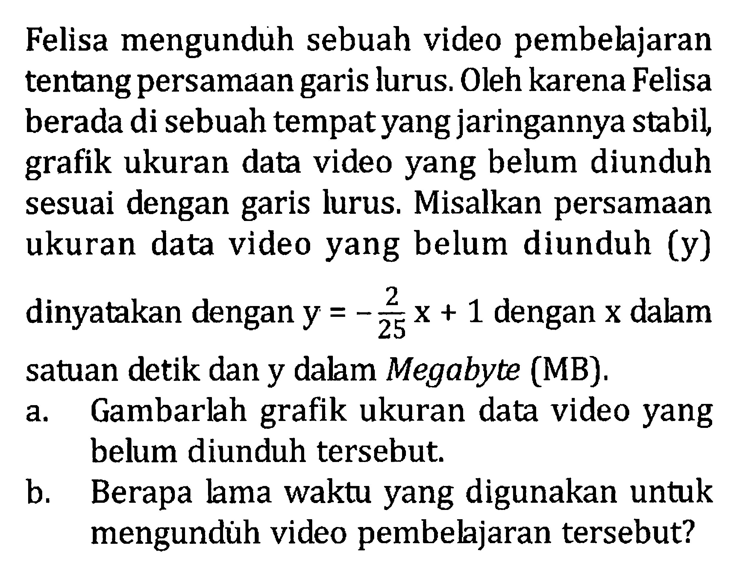 Felisa mengunduh sebuah video pembelajaran tentang persamaan garis lurus. Oleh karena Felisa garis berada di sebuah tempat yang jaringannya stabil, grafik ukuran data video yang belum diunduh sesuai dengan garis lurus. Misalkan persamaan ukuran data video yang belum diunduh (y) dinyatakan dengan y = -2/25 x + 1 dengan x dalam satuan detik dan y dalam Megabyte (MB). a. Gambarlah grafik ukuran data video yang belum diunduh tersebut. b. Berapa lama waktu yang digunakan untuk mengunduh video pembelajaran tersebut?