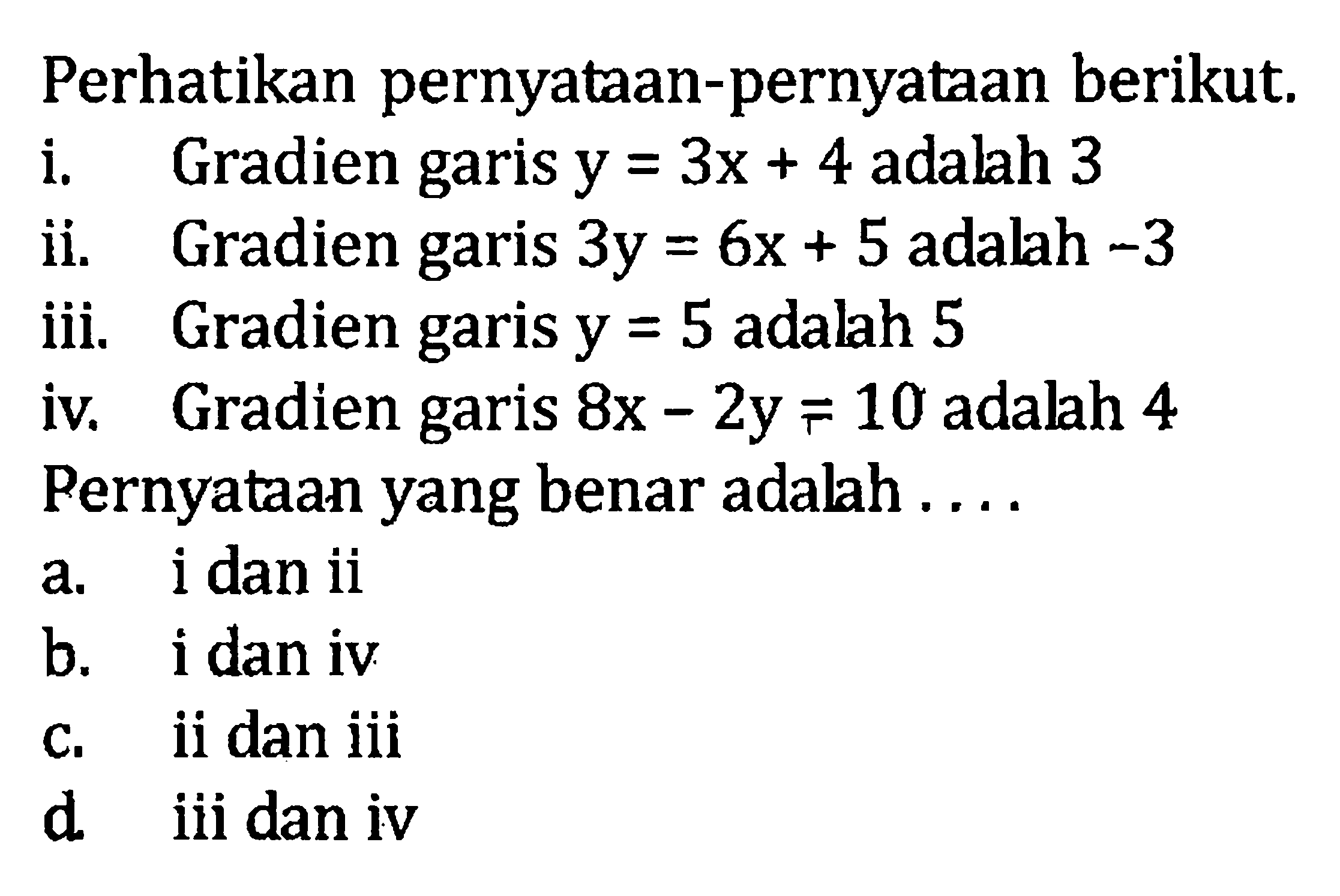 Perhatikan pernyataan-pernyataan berikut. i. Gradien garis y = 3x + 4 adalah 3 ii. Gradien garis 3y = 6x + 5 adalah -3 iii. Gradien garis y = 5 adalah 5 iv. Gradien garis 8x - 2y = 10 adalah 4 Pernyataan yang benar adalah ... a. i dan ii b. i dan iv c. ii dan iii d. iii dan iv