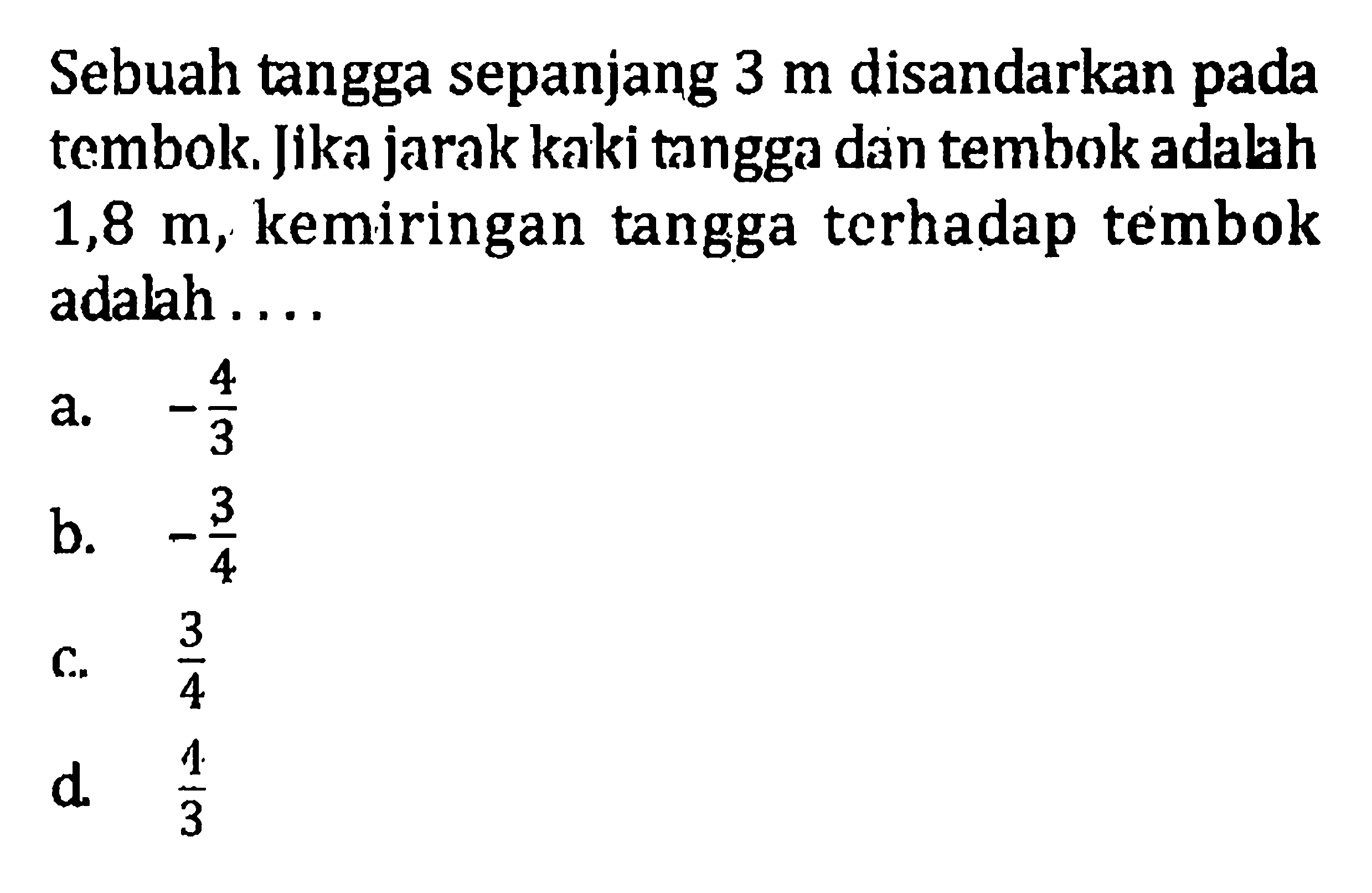 Sebuah tangga sepanjang 3 m disandarkan pada tembok Jika jarak kaki tangga dan tembok adalah 1,8 m, kemiringan tangga terhadap tembok adalah... a. -4/3 b. -3/4 c. 3/4 d. 4/3