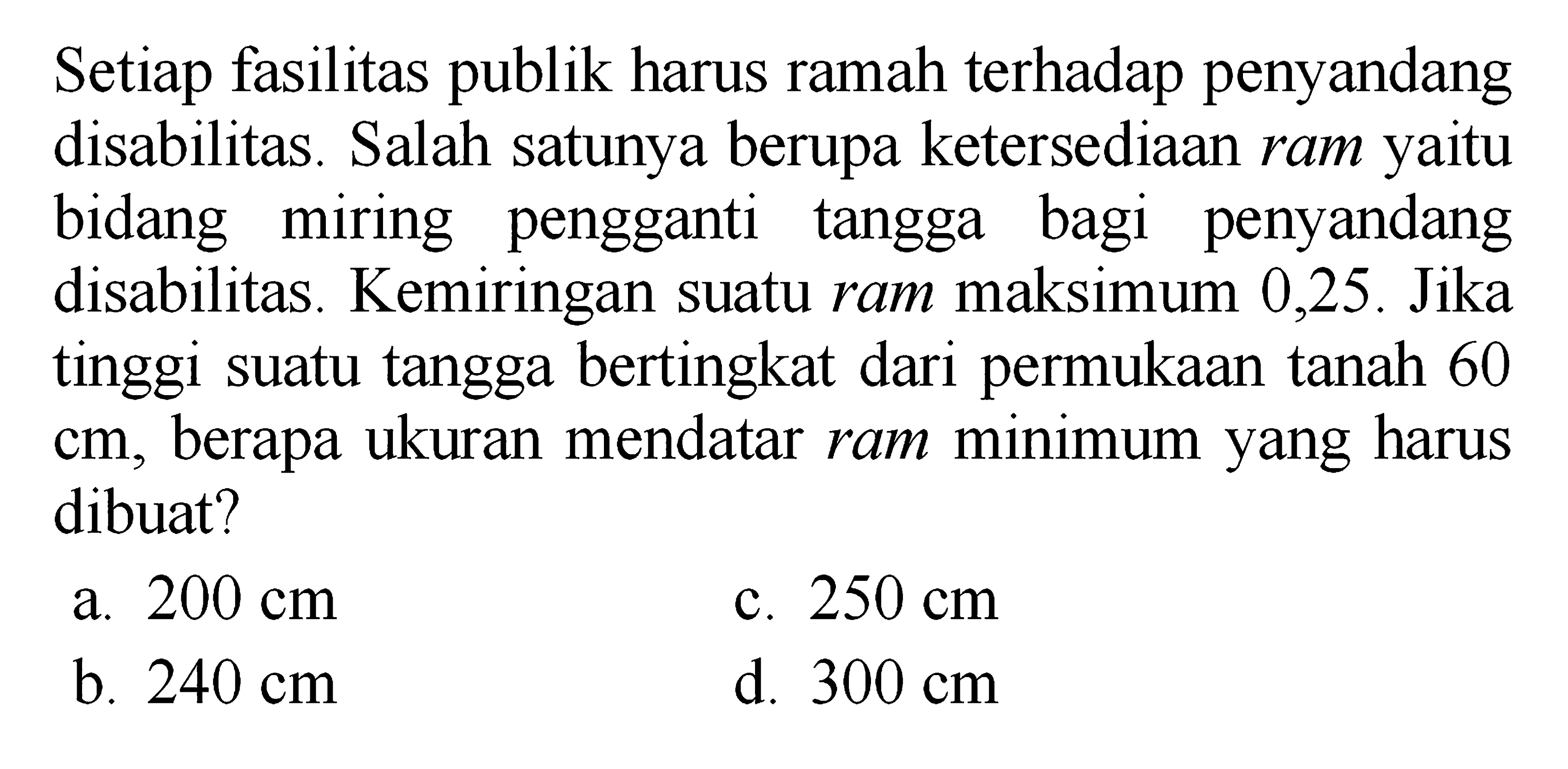 Setiap fasilitas harus ramah publik disabilitas. Salah satunya berupa ketersediaan ram yaitu bidang miring pengganti bagi penyandang tangga disabilitas. Kemiringan suatu ram maksimum 0,25. Jika tinggi suatu tangga bertingkat dari permukaan tanah 60 berapa ukuran mendatar ram minimum yang harus diibuat? a. 200 cm c. 250 cm b. 240 cm d. 300 cm