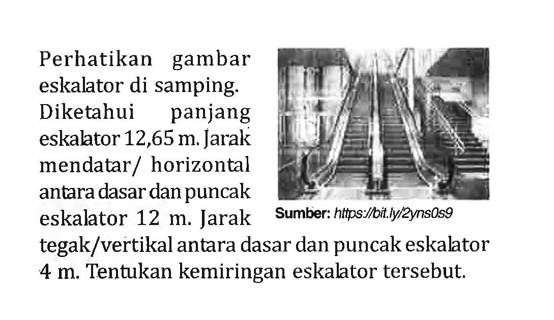 Perhatikan gambar eskalator di samping: Diketahui panjang eskalator 12,65m. Jarak mendatar / horizontal antara dasar dan puncak eskalator 12 m. tegak/vertikal antara dasar dan puncak eskalator 4 m Tentukan kemiringan eskaltor tersebut. Jarak Sumber: https Jiit ly/zynsOs9