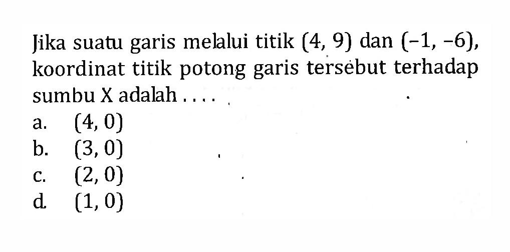 Jika suatu garis melalui titik (4, 9) dan (-1, -6), koordinat titik potong garis tersebut terhadap sumbu X adalah a. (4, 0) b. (3,0) c. (2,0) d. (1, 0)