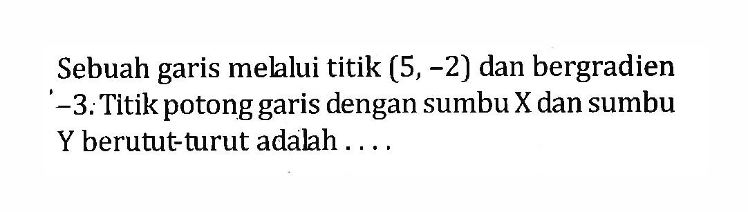 Sebuah garis melalui titik (5, -2) dan bergradien -3: Titikpotong dengan sumbu X dan sumbu garis Y berutut-turut adalah