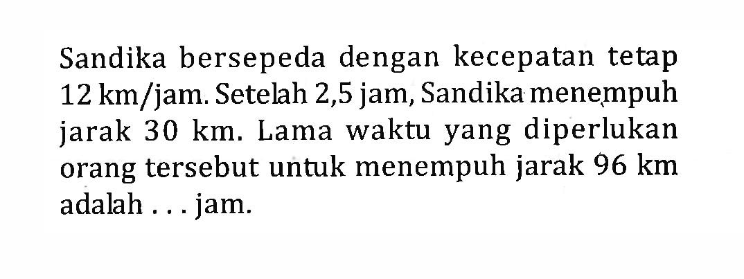 Sandika bersepeda dengan kecepatan tetap 12 km/jam. Setelah 2,5 jam, Sandika menempuh jarak 30 km. Lama waktu yang diperlukan orang tersebut untuk menempuh jarak 96 km adalah ... jam.