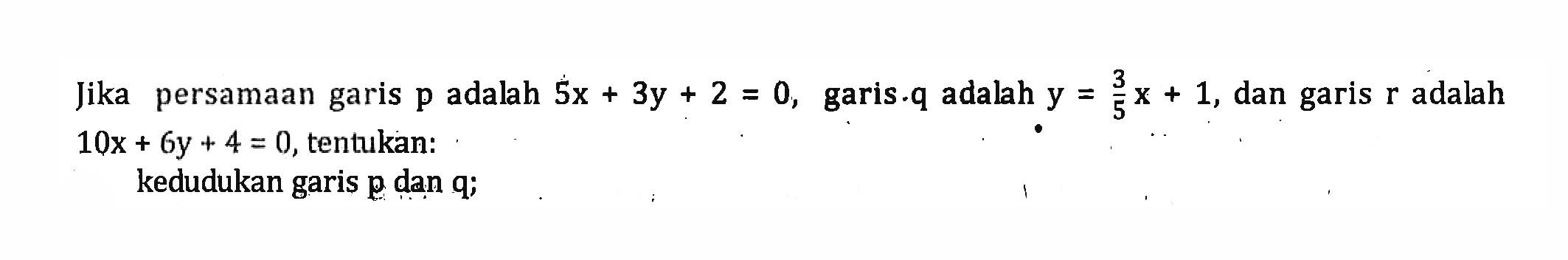 Jika persamaan garis p adalah 5x + 3y + 2 = 0, garis.q adalah y = 3/5 x + 1, garis r adalah 10x + 6y + 4 = 0, tentukan: kedudukan garis p dan q;