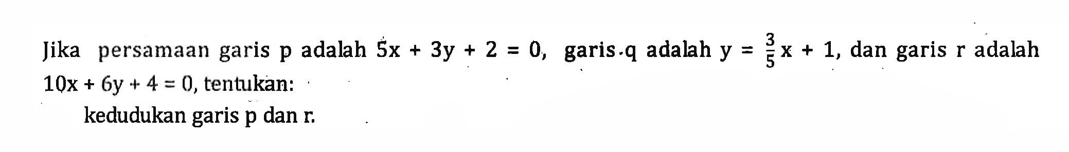 Jika persamaan garis p adalah 5x + 3y + 2 = 0, garis q adalah y = 3/5 x + 1, dan garis r adalah 10x + 6y + 4 = 0, tentukan: kedudukan garis p dan r.