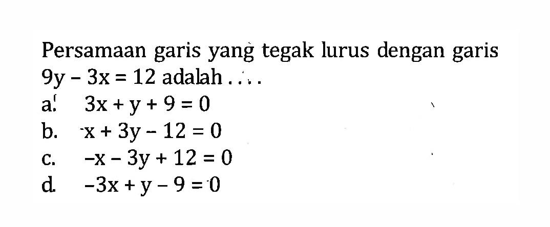 Persamaan garis yang tegak lurus dengan garis 9y - 3x = 12 adalah .... a. 3x + y + 9 = 0 b. x + 3y - 12 = 0 c. -x -3y + 12 = 0 d. -3x + y - 9 = 0