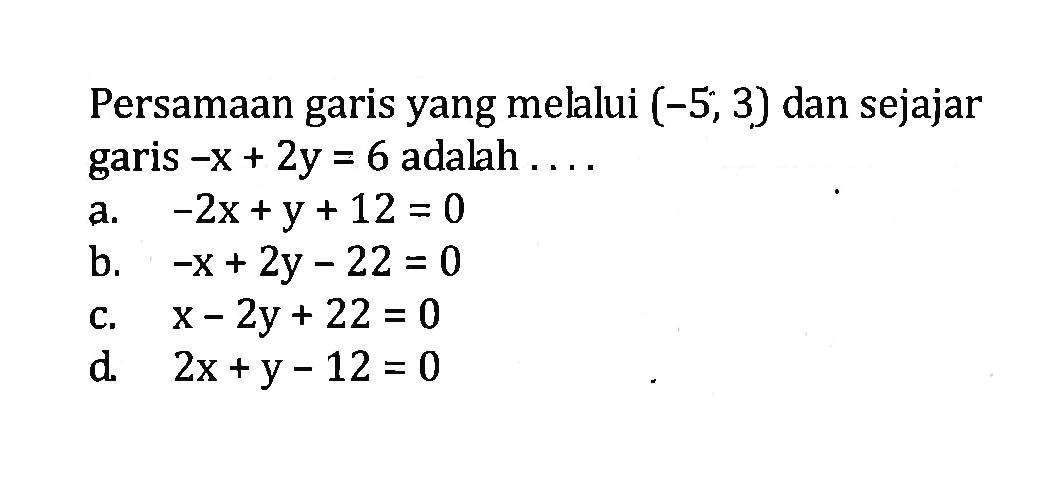 Persamaan garis yang mellui (-5, 3) dan sejajar garis -x + 2y = 6 adalah a. -2x +y + 12 = 0 b. -x + 2y - 22 = 0 c. x - 2y + 22 = 0 d. 2x + y - 12 = 0