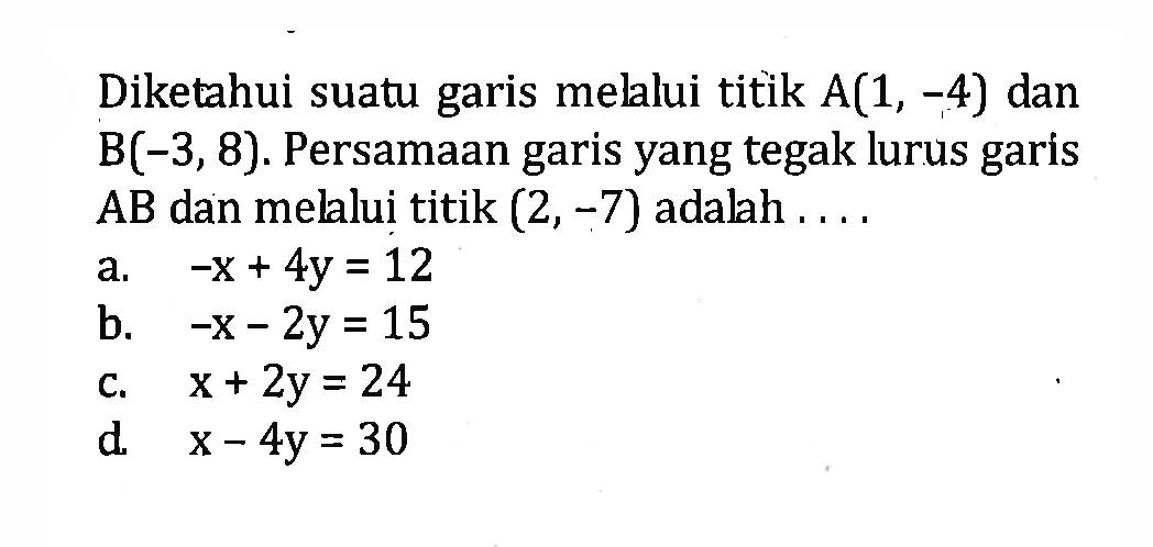 Diketahui suatu garis melalui titik A(1, -4) dan B(-3,8). Persamaan garis yang tegak lurus garis AB dan melalui titik (2, -7) adalah a. -x + 4y = 12 b. -x - 2y = 15 c. x + 2y = 24 d. x - 4y = 30