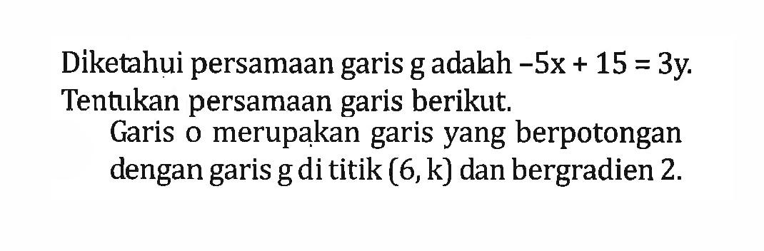 Diketahui persamaan garis g adalah -5x + 15 = 3y. Tentukan persamaan garis berikut. Garis o merupakan garis yang berpotongan dengan garis g di titik (6,k) dan bergradien 2.