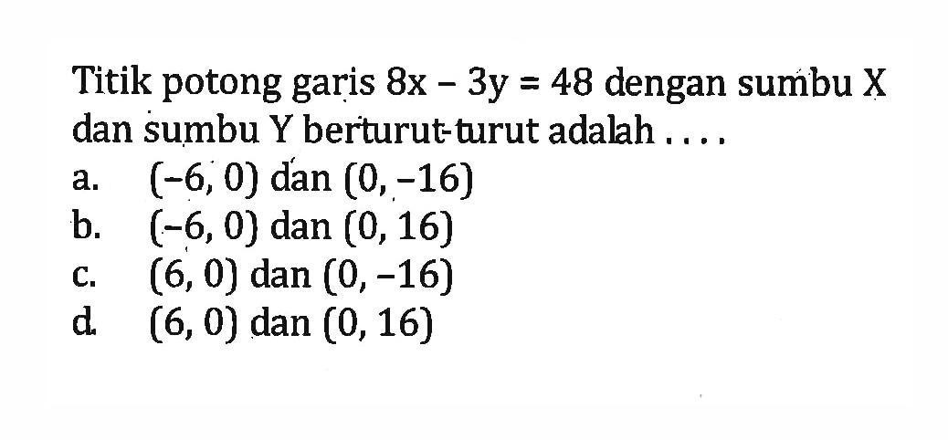 titik potong garis 8x - 3y = 48 dengan sumbu X dan sumbu Y berturut-turut adalah .... a. (-6, 0) dan (0, -16) b. (-6, 0) dan (0, 16) c. (6, 0) dan (0, -16) d. (6, 0) dan (0, 16)