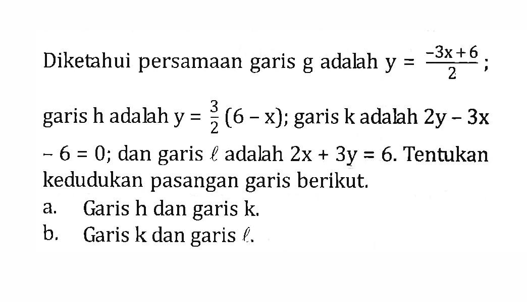 Diketahui persamaan garis g adalah y = (-3x+6)/2,garis h adalah y = 3/2(6-x); garis k adalah 2y-3x-6=0; dan garis l adalah 2x + 3y = 6. Tentukan kedudukan pasangan garis berikut, a. Garis h dan garis k b. Garis k dan garis e