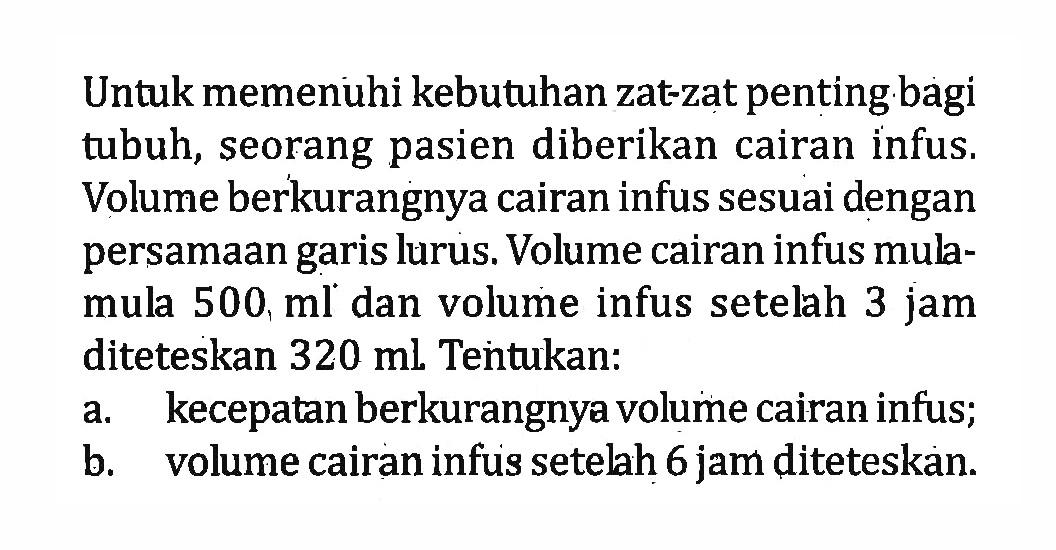 Untuk memenuhi kebutuhan zat-zat penting bagi tubuh, seorang pasien diberikan cairan infus. Volume berkurangnya cairan infus sesuai dengan persamaan garis lurus. Volume cairan infus mula-mula 500 ml dan volume infus setelah 3 jam diteteskan 320 ml. Tentukan: a. kecepatan berkurangnya volume cairan infus; b. volume cairan infus setelah 6 jam diteteskan.