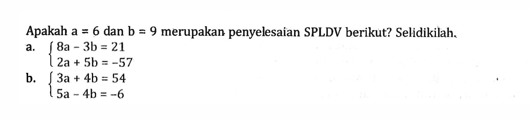 Apakah a = 6 dan b = 9 merupakan penyelesaian SPLDV berikut? Selidikilah a. 8a - 3b = 21 2a + 5b = -57 b. 3a + 4b = 54 5a - 4b = -6