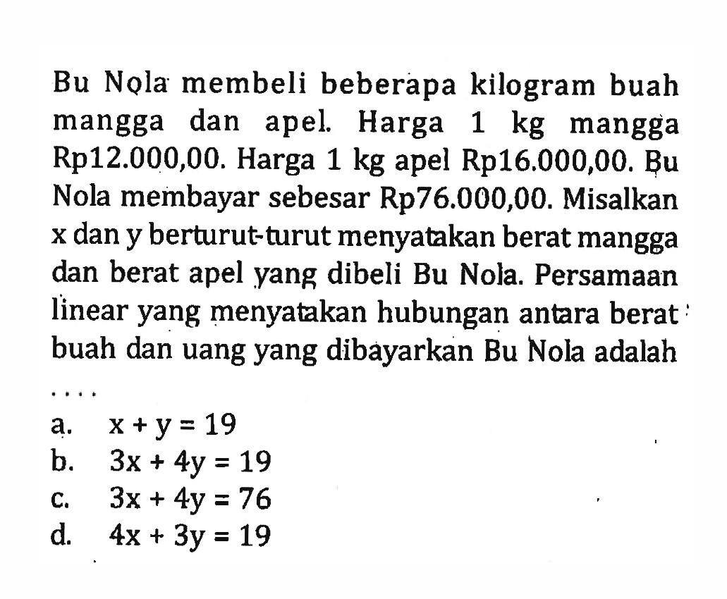 Bu Nola membeli beberapa kilogram buah mangga dan apel. Harga 1 kg mangga Rp12.000,00. Harga 1 kg apel Rp16.000,00. Bu Nola membayar sebesar Rp76.000,00. Misalkan x dan y berturut-turut menyatakan berat mangga dan berat apel yang dibeli Bu Nola. Persamaan linear yang menyatakan hubungan antara berat buah dan uang yang dibayarkan Bu Nola adalah... a. x + y = 19 b. 3x + 4y = 19 c. 3x + 4y = 76 d. 4x + 3y = 19