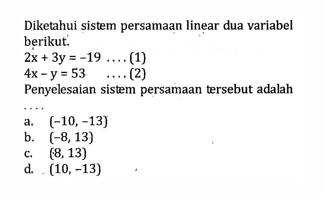 Diketahui sistem persamaan linear dua variabel
 berikut.
 2x+3y=-19 .... (1)
 4x-y=53 .... (2)
 Penyelesaian sistem persamaan tersebut adalah
 ....
 a. (-10,-13)
 b. (-8,13)
 c. (8,13)
 d. (10,-13)