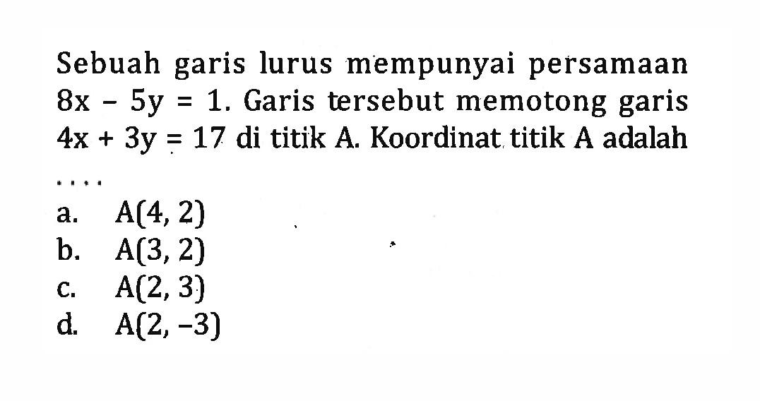 Sebuah garis lurus mempunyai persamaan 8x - 5y = 1. Garis tersebut memotong garis 4x + 3y = 17 di titik A. Koordinat titik A adalah ... a. A(4,2) b. A(3,2) c. A(2,3) d A(2, -3)