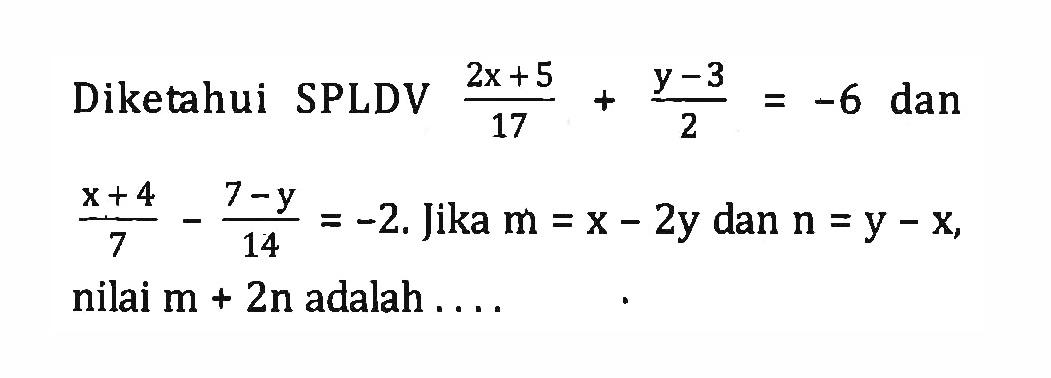 Diketahui SPLDV ((2x + 5)/17) + (y - 3)/2 = 6 dan (x + 4)/7 - (7 - y)/14 = -2 .Jika m = x - 2y dan n = y - x, nilai m + 2n adalah ...