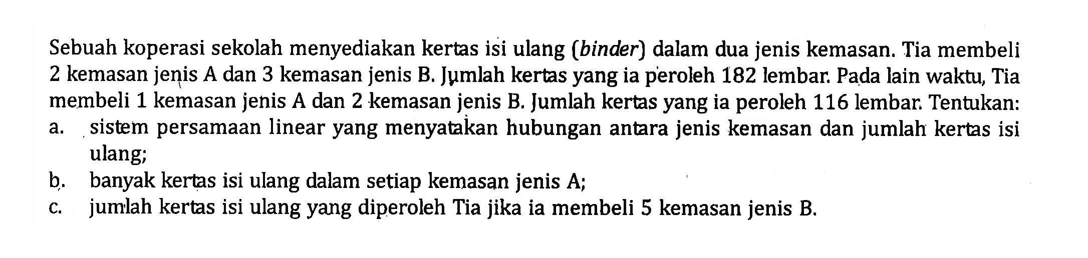 Sebuah koperasi sekolah menyediakan kertas isi ulang (binder) dalam dua jenis kemasan. Tia membeli 2 kemasan jenis A dan 3 kemasan jenis B. Jumlah kertas yang ia peroleh 182 lembar. Pada lain waktu, Tia membeli 1 kemasan jenis A dan 2 kemasan jenis B. Jumlah kertas yang ia peroleh 116 lembar Tentukan: a. sistem persamaan linear yang menyatakan hubungan antara jenis kemasan dan jumlah kertas isi ulang; b. banyak kertas isi ulang dalam setiap kemasan jenis A; c. jumlah kertas isi ulang yang diperoleh Tia jika ia membeli 5 kemasan jenis B