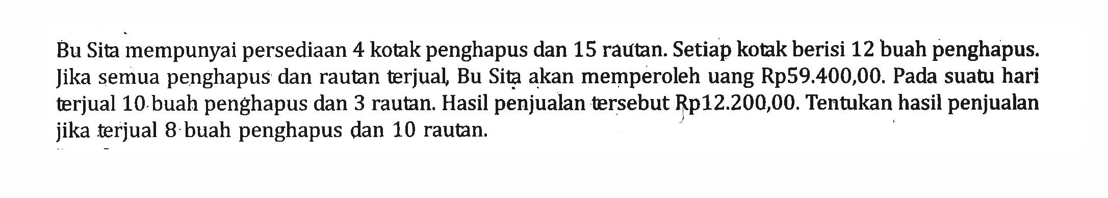 Bu Sita mempunyai persediaan 4 kotak penghapus dan 15 rautan. Setiap kotak berisi 12 buah penghapus Jika semua penghapus dan rautan terjual Bu Sita akan memperoleh uang Rp59.400,00. Pada suatu hari terjual 10 buah penghapus dan 3 rautan: Hasil penjualan tersebut Rp12.200,00. Tentukan hasil penjualan jika terjual 8 buah penghapus dan 10 rautan.