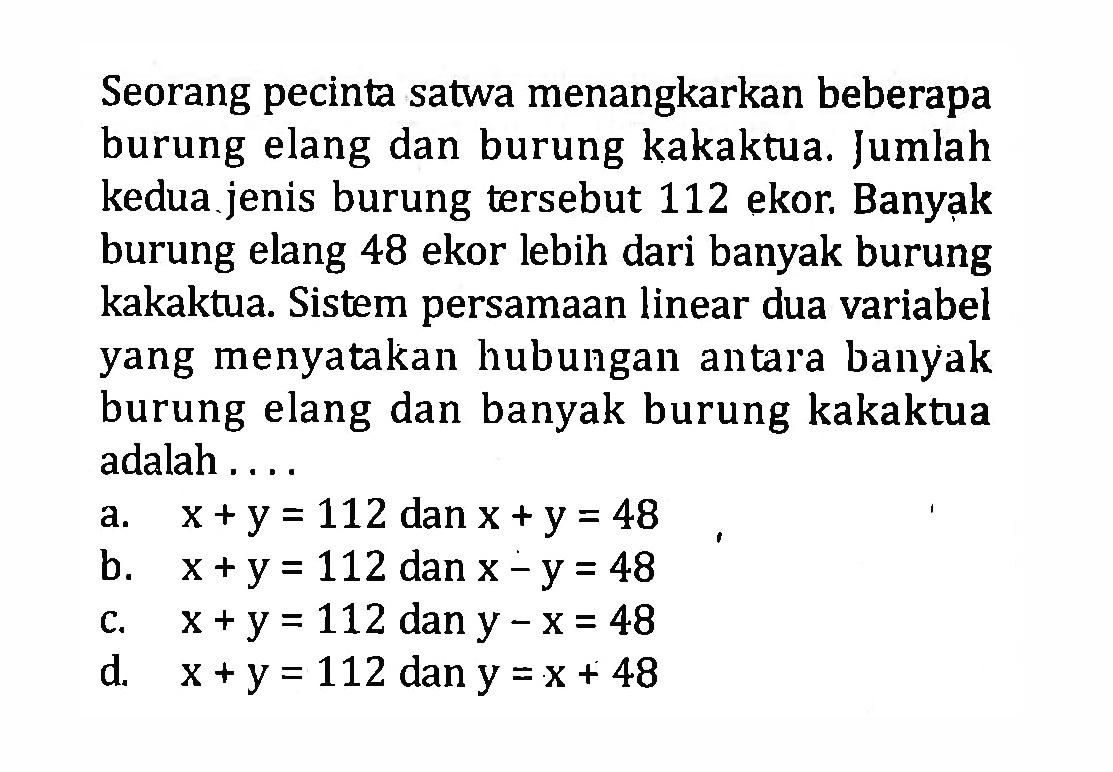 Seorang pecinta satwa menangkarkan beberapa burung elang dan burung kakaktua. Jumlah kedua jenis burung tersebut 112 ekor. Banyak burung elang 48 ekor lebih dari banyak burung kakaktua. Sistem persamaan linear dua variabel yang menyatakan hubungan antara banyak burung elang dan banyak burung kakaktua adalah .... a. x + y = 112 dan x + y = 48 b. x + y = 112 dan x - y = 48 c. x + y = 112 dan y - x = 48 d. x +y = 112 dan y = x + 48